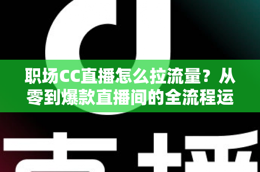 职场CC直播怎么拉流量？从零到爆款直播间的全流程运营指南