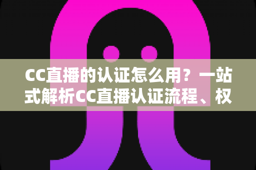 CC直播的认证怎么用？一站式解析CC直播认证流程、权益与实操技巧