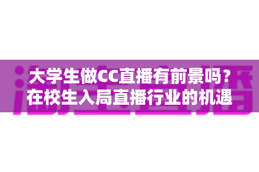 大学生做CC直播有前景吗？在校生入局直播行业的机遇、挑战与实战指南