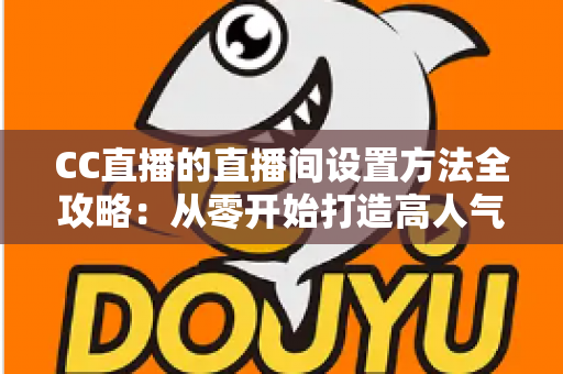 CC直播的直播间设置方法全攻略:从零开始打造高人气直播间的完整教程 CC直播的直播间设置方法全攻略:从零开始打造高人气直播间的完整教程