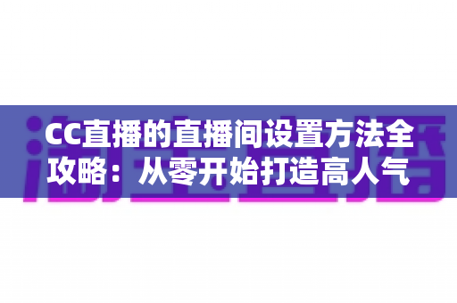 CC直播的直播间设置方法全攻略：从零开始打造高人气直播间的完整教程