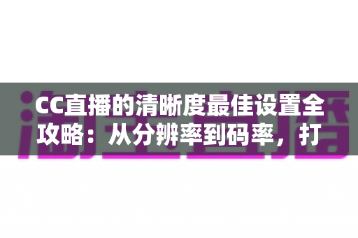 CC直播的清晰度最佳设置全攻略：从分辨率到码率，打造高清流畅直播体验