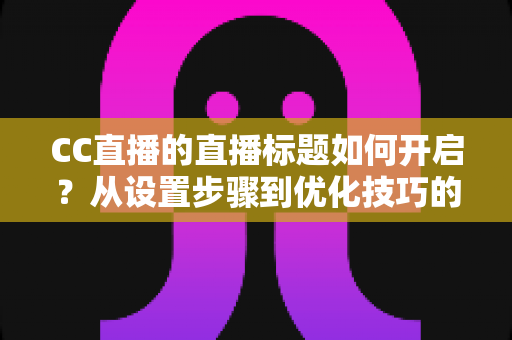 CC直播的直播标题如何开启？从设置步骤到优化技巧的完整实战指南