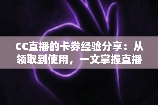 CC直播的卡券经验分享:从领取到使用,一文掌握直播间卡券玩法全攻略 CC直播的卡券经验分享:从领取到使用,一文掌握直播间卡券玩法全攻略