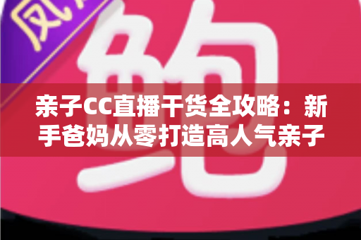 亲子CC直播干货全攻略:新手爸妈从零打造高人气亲子直播间的实战指南 亲子CC直播干货全攻略:新手爸妈从零打造高人气亲子直播间的实战指南
