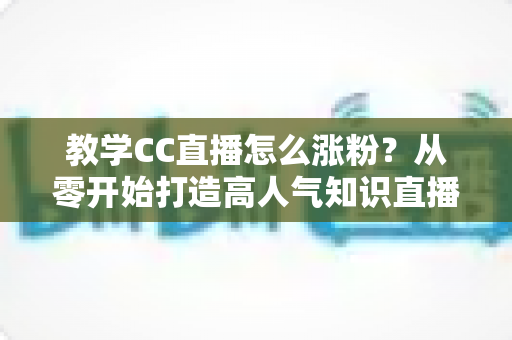 教学CC直播怎么涨粉?从零开始打造高人气知识直播间的实战指南 教学CC直播怎么涨粉?从零开始打造高人气知识直播间的实战指南
