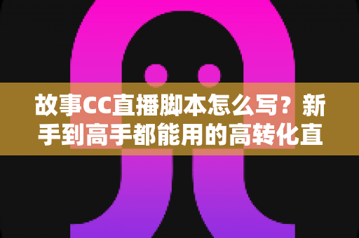 故事CC直播脚本怎么写？新手到高手都能用的高转化直播脚本创作全攻略