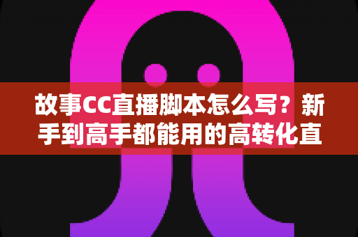 故事CC直播脚本怎么写？新手到高手都能用的高转化直播脚本创作全攻略