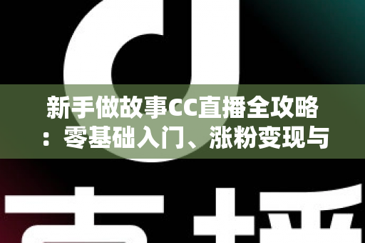 新手做故事CC直播全攻略:零基础入门、涨粉变现与实战技巧一站式指南 新手做故事CC直播全攻略:零基础入门、涨粉变现与实战技巧一站式指南