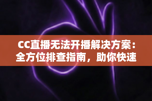 CC直播无法开播解决方案：全方位排查指南，助你快速重返直播间