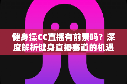 健身操CC直播有前景吗?深度解析健身直播赛道的机遇、挑战与变现路径 健身操CC直播有前景吗?深度解析健身直播赛道的机遇、挑战与变现路径