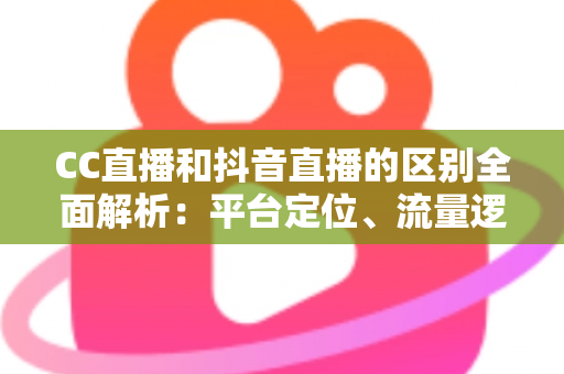 CC直播和抖音直播的区别全面解析：平台定位、流量逻辑与变现方式深度对比