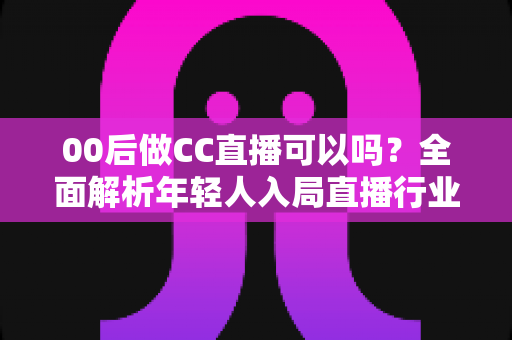 00后做CC直播可以吗?全面解析年轻人入局直播行业的机遇与挑战 00后做CC直播可以吗?全面解析年轻人入局直播行业的机遇与挑战