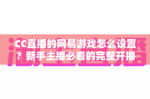 CC直播的网易游戏怎么设置？新手主播必看的完整开播设置教程