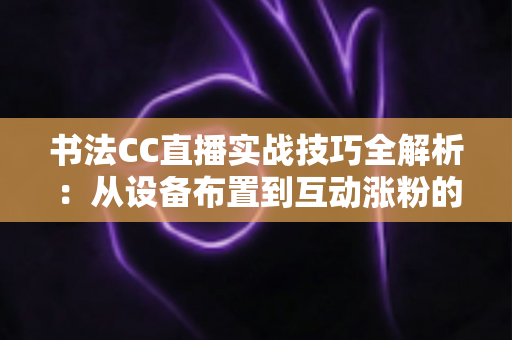 书法CC直播实战技巧全解析:从设备布置到互动涨粉的完整指南 书法CC直播实战技巧全解析:从设备布置到互动涨粉的完整指南