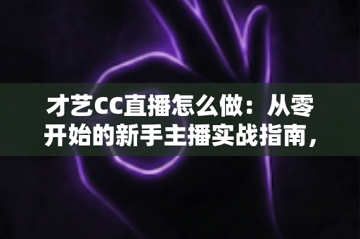 才艺CC直播怎么做：从零开始的新手主播实战指南，助你快速涨粉变现