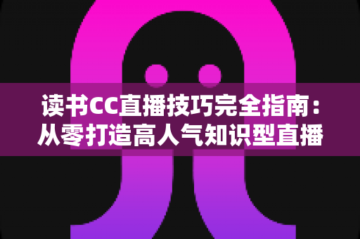 读书CC直播技巧完全指南:从零打造高人气知识型直播间的实战秘诀 读书CC直播技巧完全指南:从零打造高人气知识型直播间的实战秘诀