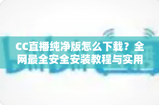 CC直播纯净版怎么下载？全网最全安全安装教程与实用指南