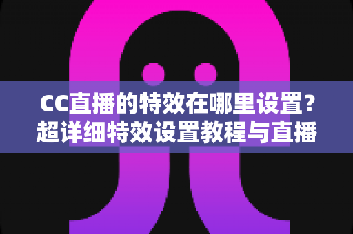 CC直播的特效在哪里设置?超详细特效设置教程与直播美化技巧全解析 CC直播的特效在哪里设置?超详细特效设置教程与直播美化技巧全解析