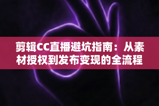 剪辑CC直播避坑指南：从素材授权到发布变现的全流程避坑攻略