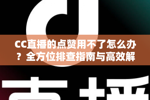 CC直播的点赞用不了怎么办？全方位排查指南与高效解决方法大全