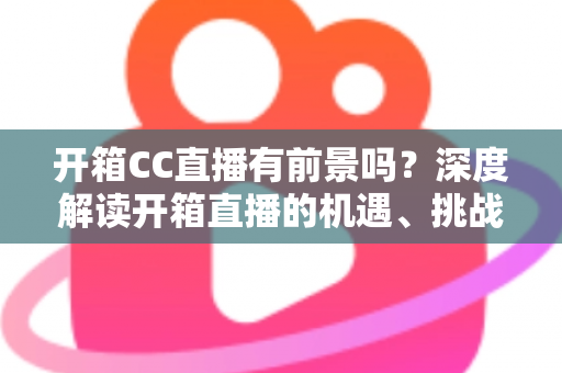 开箱CC直播有前景吗?深度解读开箱直播的机遇、挑战与变现之道 开箱CC直播有前景吗?深度解读开箱直播的机遇、挑战与变现之道