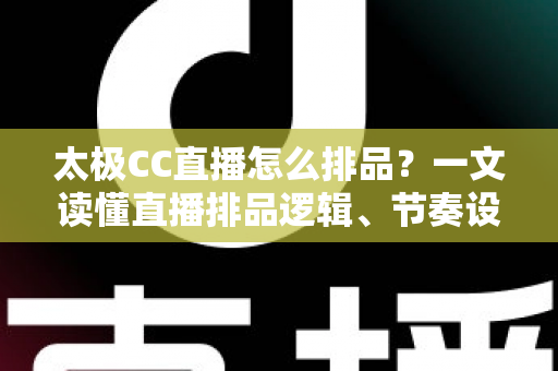 太极CC直播怎么排品？一文读懂直播排品逻辑、节奏设计与实操技巧全攻略
