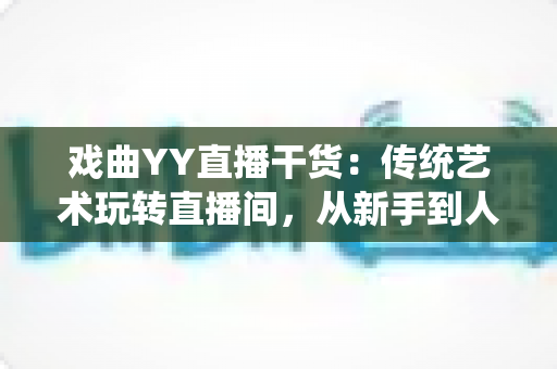 戏曲YY直播干货:传统艺术玩转直播间,从新手到人气主播的实战攻略 戏曲YY直播干货:传统艺术玩转直播间,从新手到人气主播的实战攻略