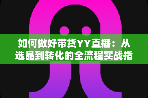 如何做好带货YY直播：从选品到转化的全流程实战指南，助你打造高人气高销量的直播间