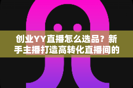 创业YY直播怎么选品?新手主播打造高转化直播间的选品全攻略 创业YY直播怎么选品?新手主播打造高转化直播间的选品全攻略