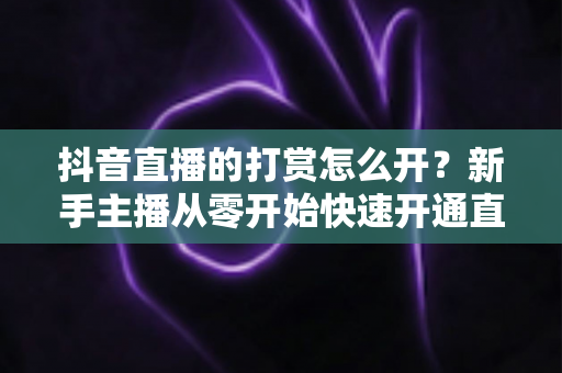 抖音直播的打赏怎么开?新手主播从零开始快速开通直播打赏权限的完整实操指南 抖音直播的打赏怎么开?新手主播从零开始快速开通直播打赏权限的完整实操指南