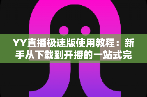 YY直播极速版使用教程：新手从下载到开播的一站式完整指南
