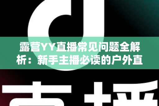 露营YY直播常见问题全解析：新手主播必读的户外直播实战指南