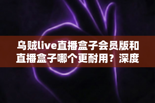 乌贼live直播盒子会员版和直播盒子哪个更耐用？深度对比解析与实用选购指南