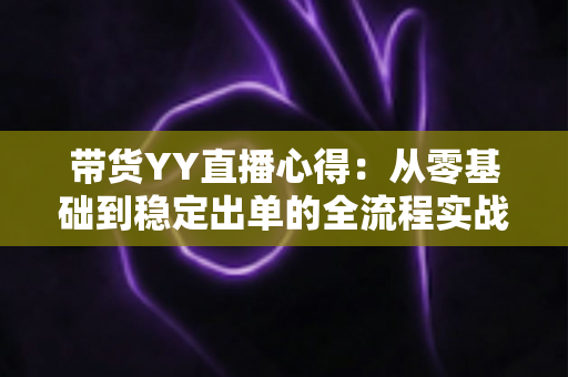 带货YY直播心得：从零基础到稳定出单的全流程实战经验分享