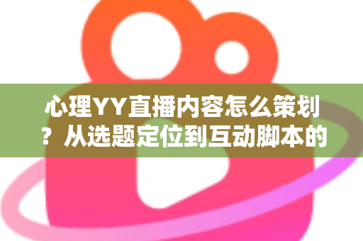 心理YY直播内容怎么策划？从选题定位到互动脚本的心理类直播全流程策划指南