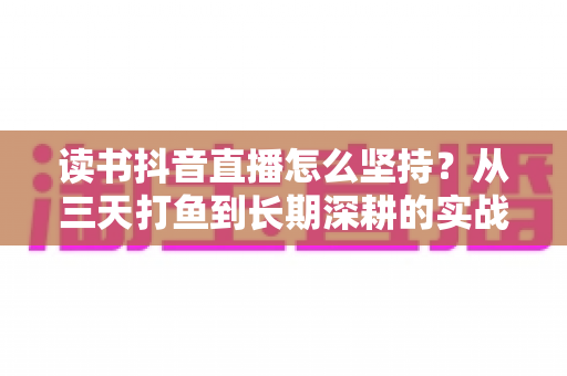 读书抖音直播怎么坚持?从三天打鱼到长期深耕的实战指南 读书抖音直播怎么坚持?从三天打鱼到长期深耕的实战指南