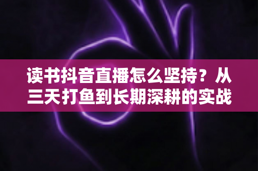 读书抖音直播怎么坚持?从三天打鱼到长期深耕的实战指南 读书抖音直播怎么坚持?从三天打鱼到长期深耕的实战指南