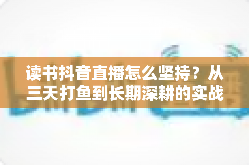 读书抖音直播怎么坚持?从三天打鱼到长期深耕的实战指南 读书抖音直播怎么坚持?从三天打鱼到长期深耕的实战指南