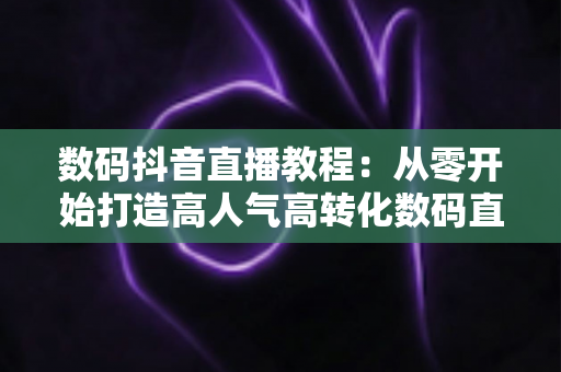数码抖音直播教程:从零开始打造高人气高转化数码直播间的实战指南 数码抖音直播教程:从零开始打造高人气高转化数码直播间的实战指南