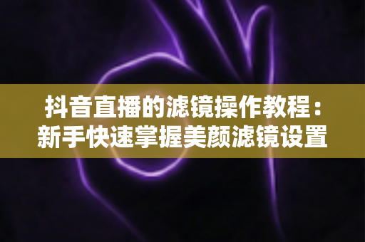 抖音直播的滤镜操作教程:新手快速掌握美颜滤镜设置与开播技巧的实用指南 抖音直播的滤镜操作教程:新手快速掌握美颜滤镜设置与开播技巧的实用指南