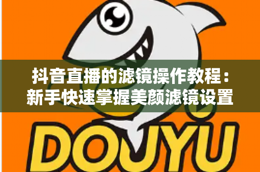 抖音直播的滤镜操作教程:新手快速掌握美颜滤镜设置与开播技巧的实用指南 抖音直播的滤镜操作教程:新手快速掌握美颜滤镜设置与开播技巧的实用指南