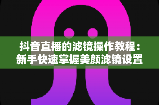 抖音直播的滤镜操作教程:新手快速掌握美颜滤镜设置与开播技巧的实用指南 抖音直播的滤镜操作教程:新手快速掌握美颜滤镜设置与开播技巧的实用指南
