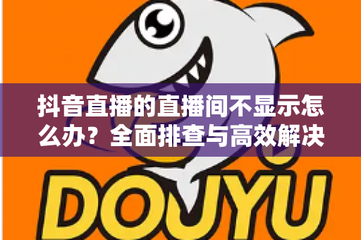 抖音直播的直播间不显示怎么办?全面排查与高效解决方案指南 抖音直播的直播间不显示怎么办?全面排查与高效解决方案指南