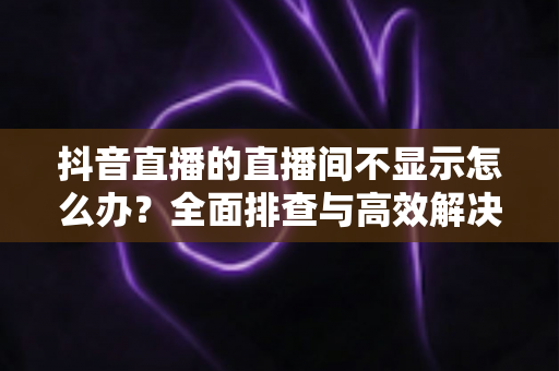 抖音直播的直播间不显示怎么办?全面排查与高效解决方案指南 抖音直播的直播间不显示怎么办?全面排查与高效解决方案指南