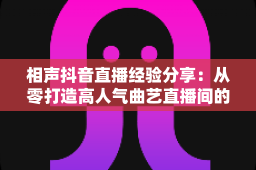 相声抖音直播经验分享:从零打造高人气曲艺直播间的实战全攻略 相声抖音直播经验分享:从零打造高人气曲艺直播间的实战全攻略