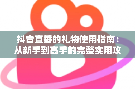 抖音直播的礼物使用指南:从新手到高手的完整实用攻略 抖音直播的礼物使用指南:从新手到高手的完整实用攻略