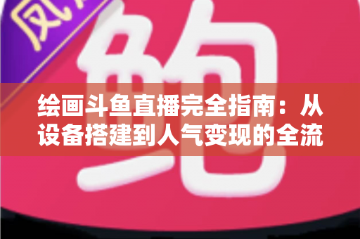 绘画斗鱼直播完全指南：从设备搭建到人气变现的全流程实战手册