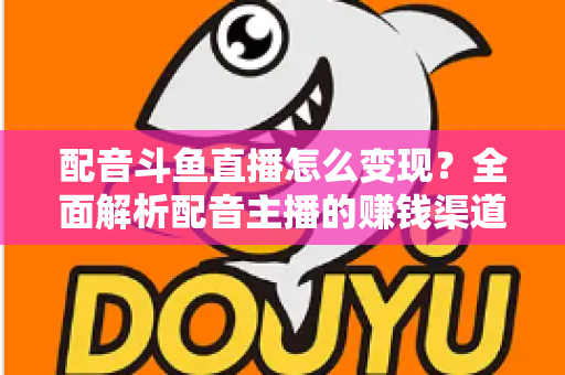 配音斗鱼直播怎么变现？全面解析配音主播的赚钱渠道与实战指南