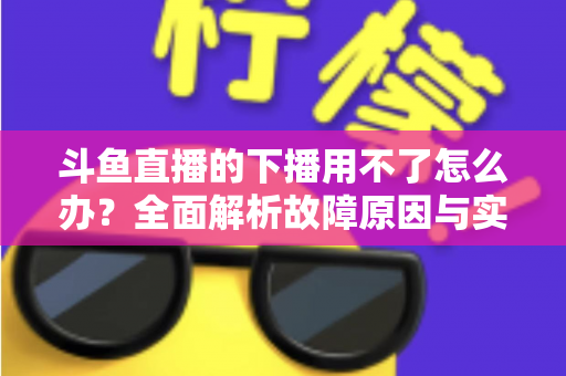 斗鱼直播的下播用不了怎么办？全面解析故障原因与实用解决指南